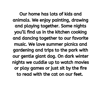 Our home has lots of kids and animals We enjoy painting drawing and playing together Some nights you ll find us in the kitchen cooking and dancing together to our favorite music We love summer picnics and gardening and trips to the park with our gentle giant dog On dark winter nights we cuddle up to watch movies or play games or just sit by the fire to read with the cat on our feet